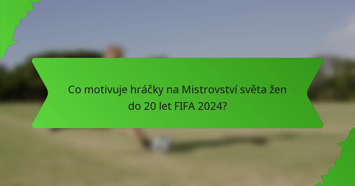 Co motivuje hráčky na Mistrovství světa žen do 20 let FIFA 2024?