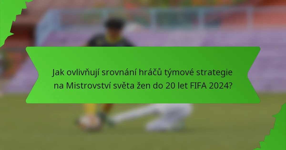 Jak ovlivňují srovnání hráčů týmové strategie na Mistrovství světa žen do 20 let FIFA 2024?