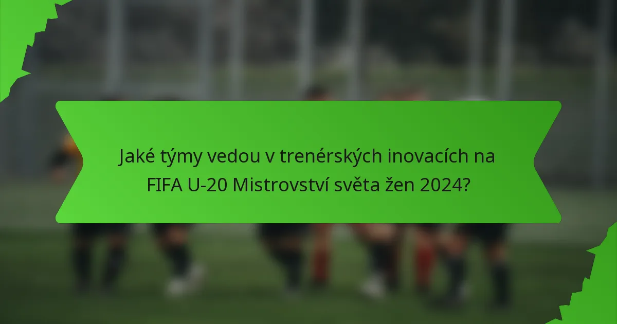 Jaké týmy vedou v trenérských inovacích na FIFA U-20 Mistrovství světa žen 2024?