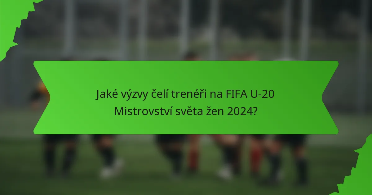 Jaké výzvy čelí trenéři na FIFA U-20 Mistrovství světa žen 2024?